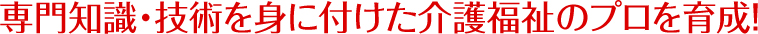 専門知識・技術を身に付けた介護福祉のプロを育成！